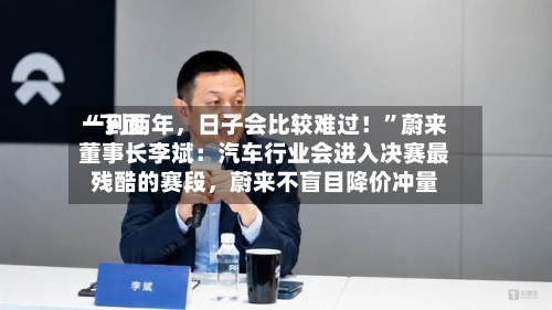 “下面一到两年，日子会比较难过！”蔚来董事长李斌：汽车行业会进入决赛最残酷的赛段，蔚来不盲目降价冲量