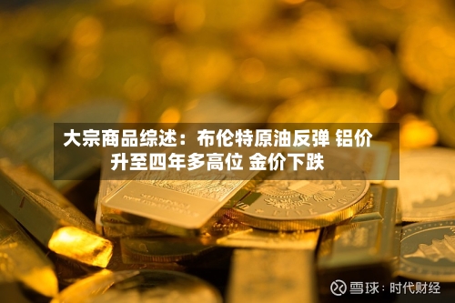 大宗商品综述:布伦特原油反弹 铝价升至四年多高位 金价下跌-第3张图片