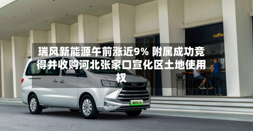 瑞风新能源午前涨近9% 附属成功竞得并收购河北张家口宣化区土地使用权-第2张图片